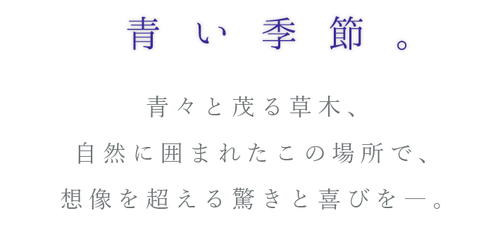 青い季節。青々と茂る草木、自然に囲まれたこの場所で、想像を超える驚きと喜びを―。